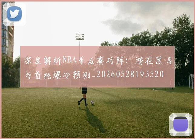 深度解析NBA季后赛对阵：潜在黑马与首轮爆冷预测_20260528193520