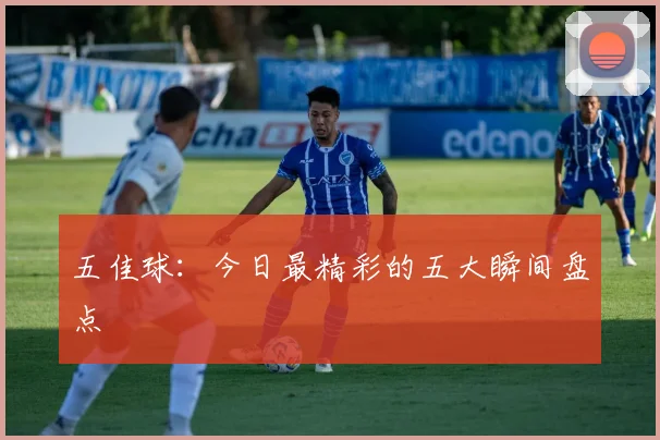 五佳球：今日最精彩的五大瞬间盘点