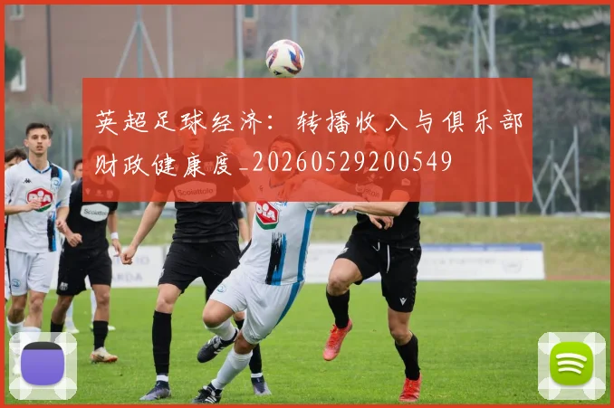 英超足球经济：转播收入与俱乐部财政健康度_20260529200549