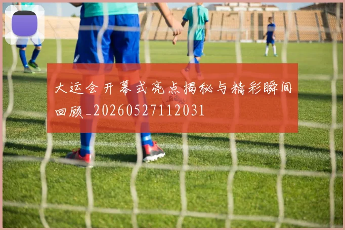 大运会开幕式亮点揭秘与精彩瞬间回顾_20260527112031