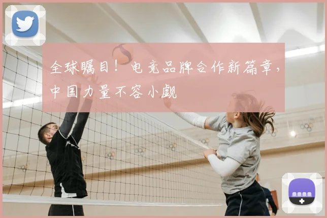全球瞩目！电竞品牌合作新篇章，中国力量不容小觑