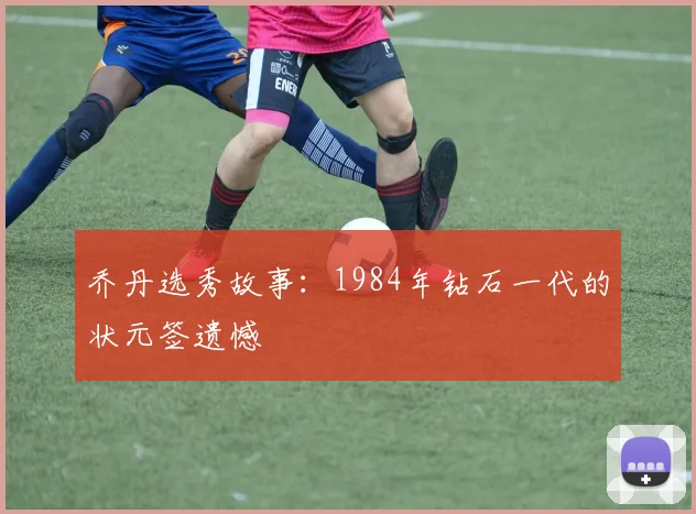 乔丹选秀故事:1984年钻石一代的状元签遗憾