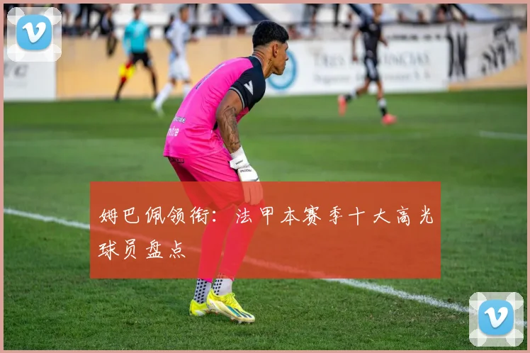 姆巴佩领衔：法甲本赛季十大高光球员盘点
