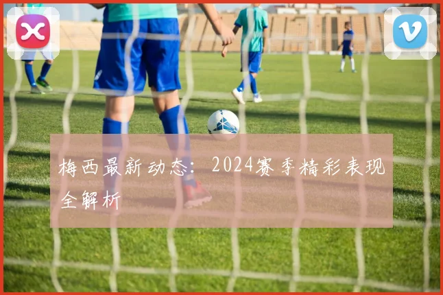 梅西最新动态：2024赛季精彩表现全解析